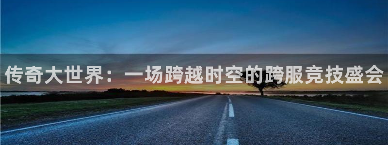 长征娱乐登录：传奇大世界：一场跨越时空的跨服竞技盛会