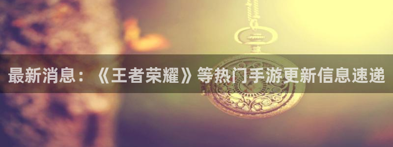 沐春长征娱乐：最新消息：《王者荣耀》等热门手游更新信息速递