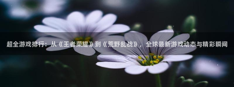 长征娱乐网址注册：超全游戏排行：从《王者荣耀》到《荒野乱战》