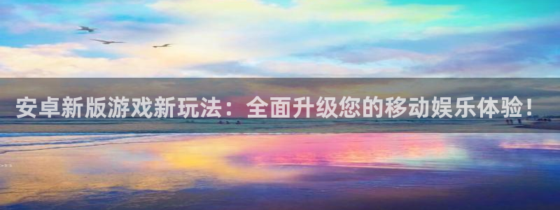 长征娱乐平台注册：安卓新版游戏新玩法：全面升级您的移动娱乐体